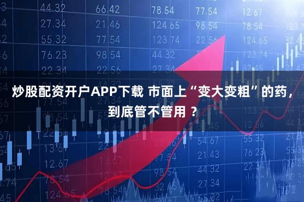炒股配资开户APP下载 市面上“变大变粗”的药，到底管不管用 ？