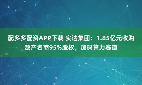 配多多配资APP下载 实达集团：1.85亿元收购数产名商95%股权，加码算力赛道