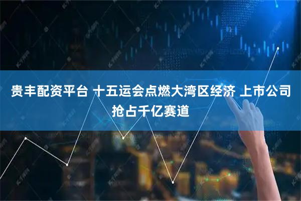 贵丰配资平台 十五运会点燃大湾区经济 上市公司抢占千亿赛道