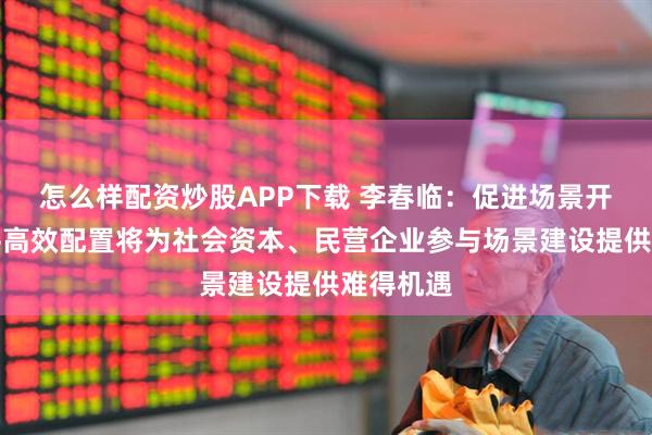 怎么样配资炒股APP下载 李春临：促进场景开放和公平高效配置将为社会资本、民营企业参与场景建设提供难得机遇