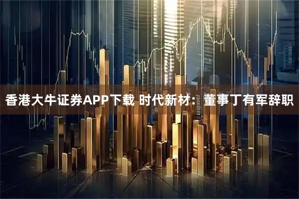 香港大牛证券APP下载 时代新材：董事丁有军辞职