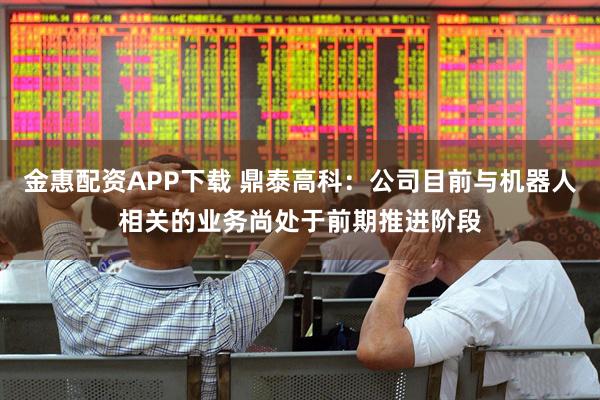 金惠配资APP下载 鼎泰高科：公司目前与机器人相关的业务尚处于前期推进阶段