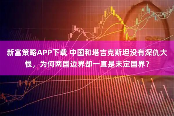 新富策略APP下载 中国和塔吉克斯坦没有深仇大恨，为何两国边界却一直是未定国界？