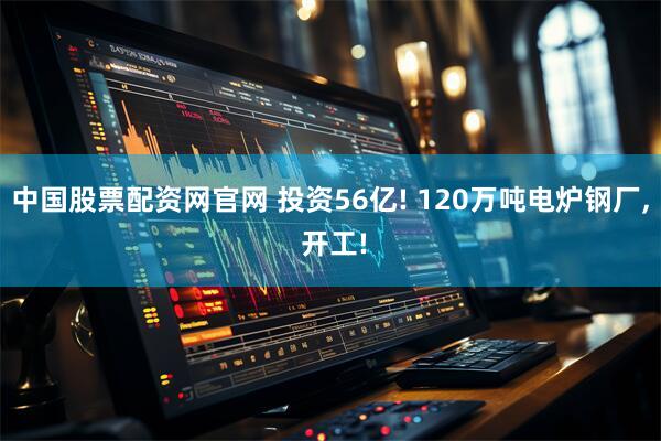中国股票配资网官网 投资56亿! 120万吨电炉钢厂, 开工!