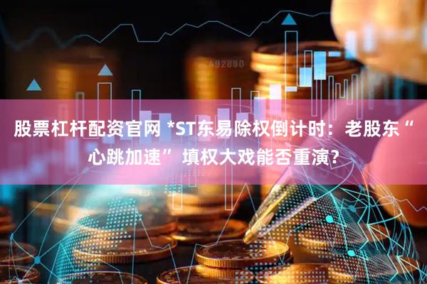 股票杠杆配资官网 *ST东易除权倒计时：老股东“心跳加速” 填权大戏能否重演？