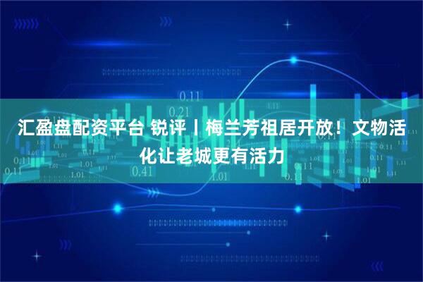 汇盈盘配资平台 锐评丨梅兰芳祖居开放！文物活化让老城更有活力