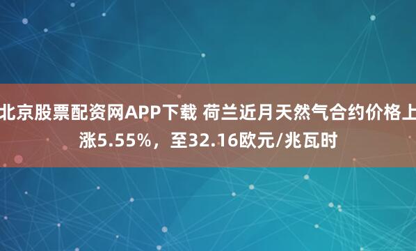 北京股票配资网APP下载 荷兰近月天然气合约价格上涨5.55%，至32.16欧元/兆瓦时