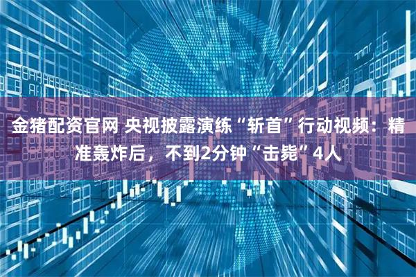 金猪配资官网 央视披露演练“斩首”行动视频：精准轰炸后，不到2分钟“击毙”4人