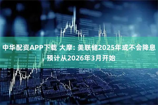 中华配资APP下载 大摩: 美联储2025年或不会降息, 预计从2026年3月开始