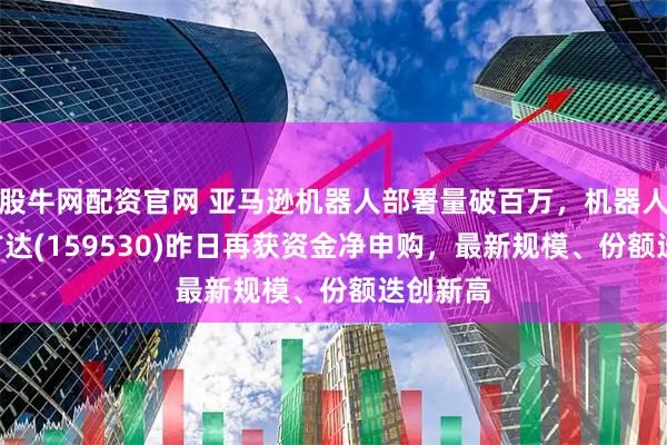股牛网配资官网 亚马逊机器人部署量破百万，机器人ETF易方达(159530)昨日再获资金净申购，最新规模、份额迭创新高