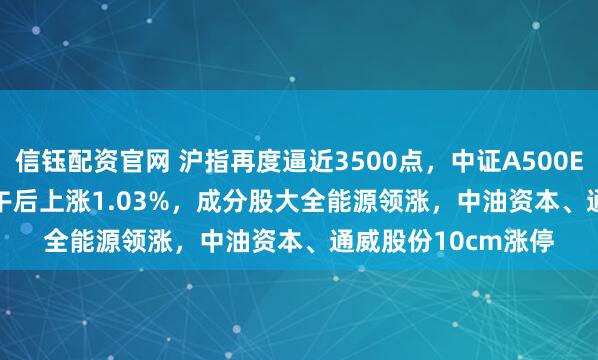 信钰配资官网 沪指再度逼近3500点，中证A500ETF龙头(563800)午后上涨1.03%，成分股大全能源领涨，中油资本、通威股份10cm涨停