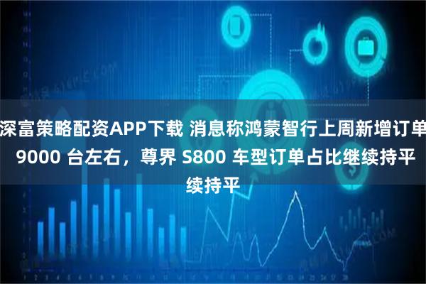 深富策略配资APP下载 消息称鸿蒙智行上周新增订单 9000 台左右，尊界 S800 车型订单占比继续持平