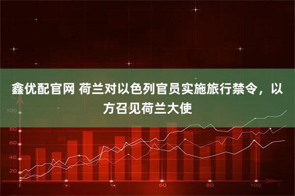 鑫优配官网 荷兰对以色列官员实施旅行禁令，以方召见荷兰大使