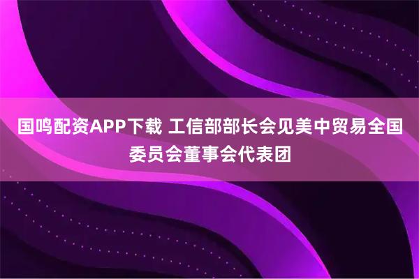 国鸣配资APP下载 工信部部长会见美中贸易全国委员会董事会代表团