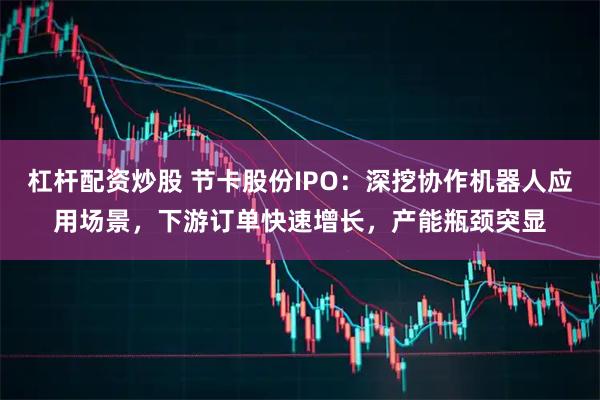 杠杆配资炒股 节卡股份IPO：深挖协作机器人应用场景，下游订单快速增长，产能瓶颈突显