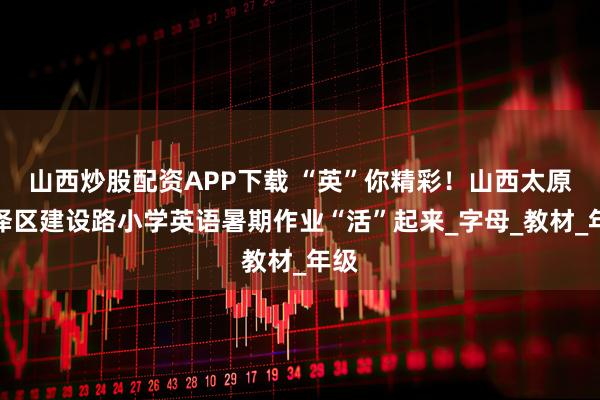 山西炒股配资APP下载 “英”你精彩！山西太原迎泽区建设路小学英语暑期作业“活”起来_字母_教材_年级