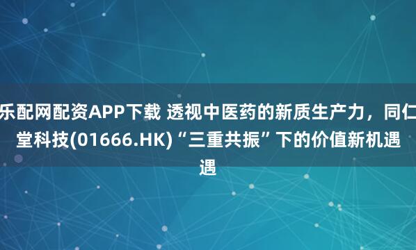 乐配网配资APP下载 透视中医药的新质生产力，同仁堂科技(01666.HK)“三重共振”下的价值新机遇