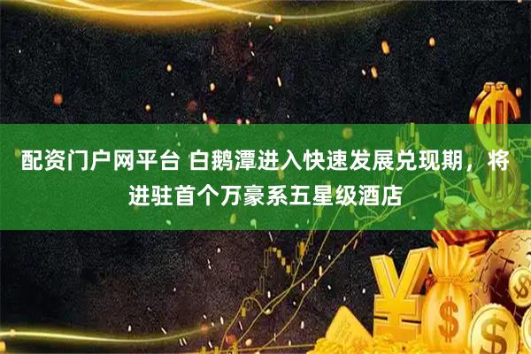 配资门户网平台 白鹅潭进入快速发展兑现期，将进驻首个万豪系五星级酒店