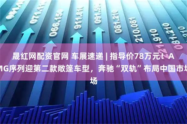 晟红网配资官网 车展速递 | 指导价78万元！AMG序列迎第二款敞篷车型，奔驰“双轨”布局中国市场