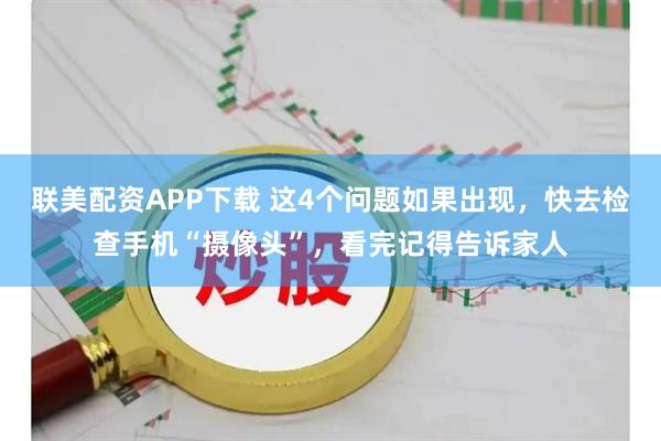 联美配资APP下载 这4个问题如果出现，快去检查手机“摄像头”，看完记得告诉家人