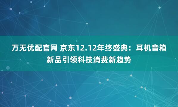 万无优配官网 京东12.12年终盛典:耳机音箱新品引领科技消费新趋势