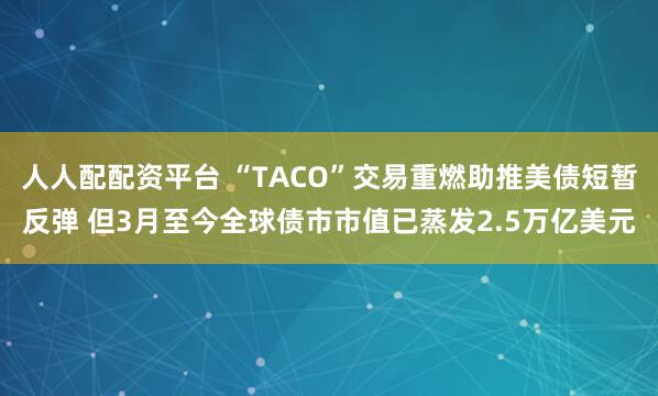 人人配配资平台 “TACO”交易重燃助推美债短暂反弹 但3月至今全球债市市值已蒸发2.5万亿美元