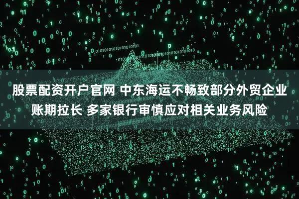 股票配资开户官网 中东海运不畅致部分外贸企业账期拉长 多家银行审慎应对相关业务风险