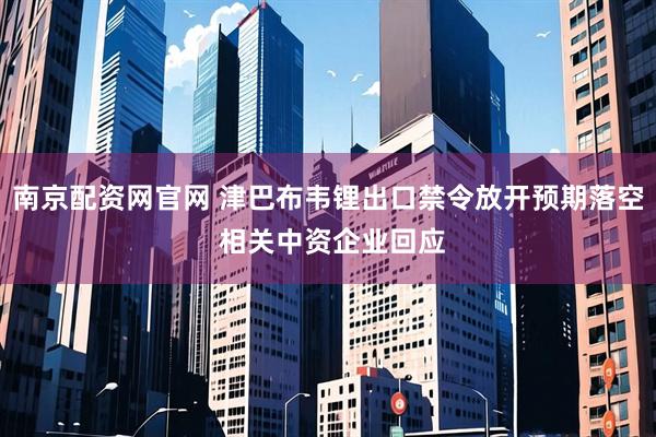 南京配资网官网 津巴布韦锂出口禁令放开预期落空 相关中资企业回应