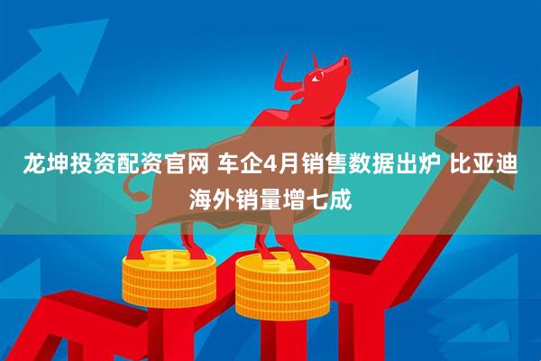 龙坤投资配资官网 车企4月销售数据出炉 比亚迪海外销量增七成