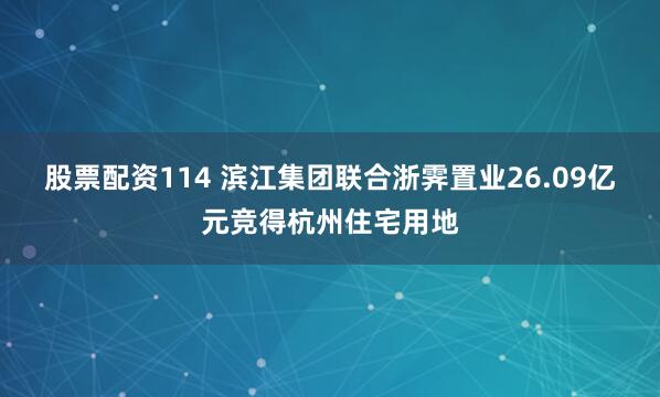 股票配资114 滨江集团联合浙霁置业26.09亿元竞得杭州住宅用地