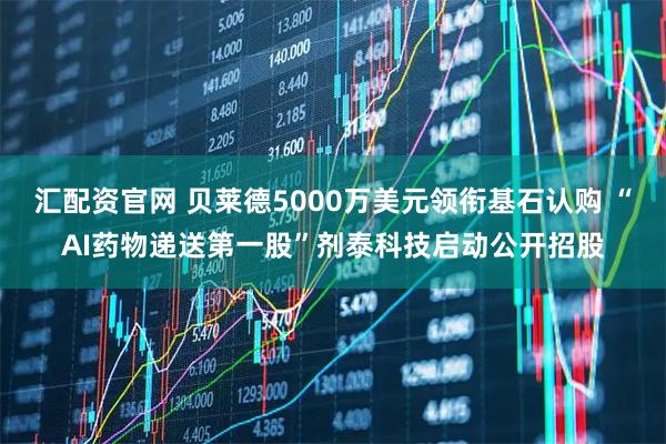 汇配资官网 贝莱德5000万美元领衔基石认购 “AI药物递送第一股”剂泰科技启动公开招股