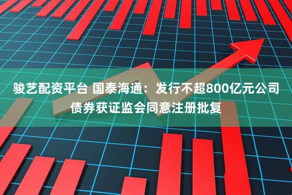 骏艺配资平台 国泰海通：发行不超800亿元公司债券获证监会同意注册批复